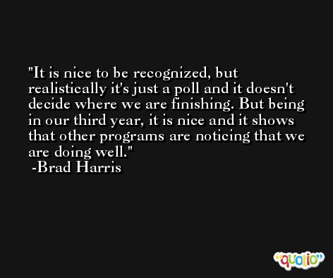 It is nice to be recognized, but realistically it's just a poll and it doesn't decide where we are finishing. But being in our third year, it is nice and it shows that other programs are noticing that we are doing well. -Brad Harris