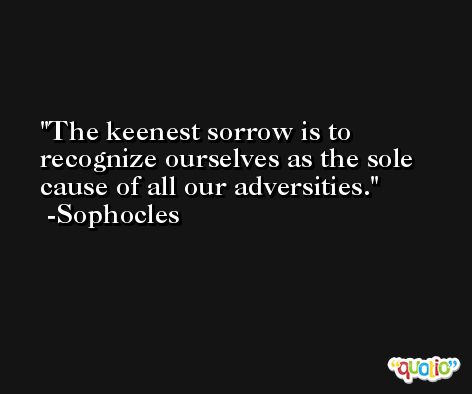 The keenest sorrow is to recognize ourselves as the sole cause of all our adversities. -Sophocles