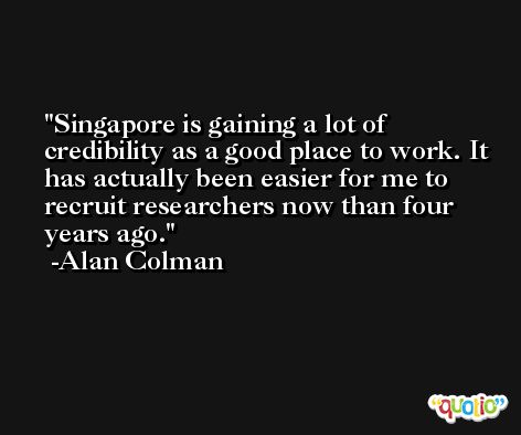 Singapore is gaining a lot of credibility as a good place to work. It has actually been easier for me to recruit researchers now than four years ago. -Alan Colman