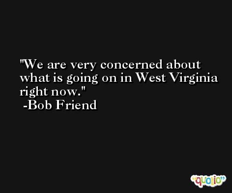 We are very concerned about what is going on in West Virginia right now. -Bob Friend
