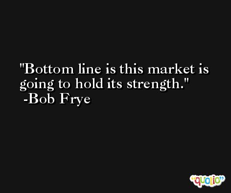 Bottom line is this market is going to hold its strength. -Bob Frye