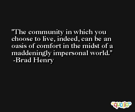 The community in which you choose to live, indeed, can be an oasis of comfort in the midst of a maddeningly impersonal world. -Brad Henry