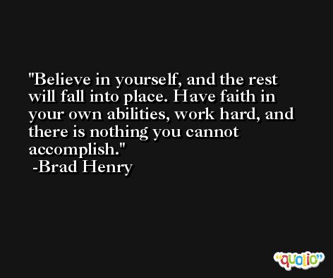 Believe in yourself, and the rest will fall into place. Have faith in your own abilities, work hard, and there is nothing you cannot accomplish. -Brad Henry