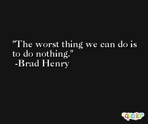 The worst thing we can do is to do nothing. -Brad Henry