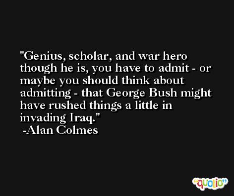 Genius, scholar, and war hero though he is, you have to admit - or maybe you should think about admitting - that George Bush might have rushed things a little in invading Iraq. -Alan Colmes