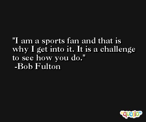 I am a sports fan and that is why I get into it. It is a challenge to see how you do. -Bob Fulton