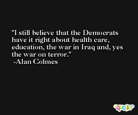 I still believe that the Democrats have it right about health care, education, the war in Iraq and, yes the war on terror. -Alan Colmes
