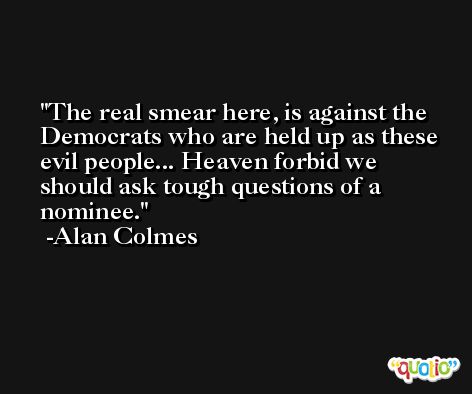 The real smear here, is against the Democrats who are held up as these evil people... Heaven forbid we should ask tough questions of a nominee. -Alan Colmes