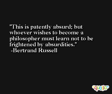 This is patently absurd; but whoever wishes to become a philosopher must learn not to be frightened by absurdities. -Bertrand Russell