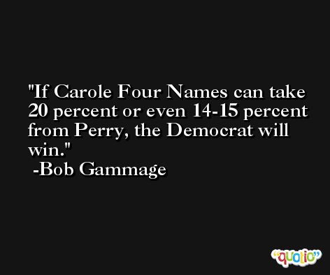 If Carole Four Names can take 20 percent or even 14-15 percent from Perry, the Democrat will win. -Bob Gammage