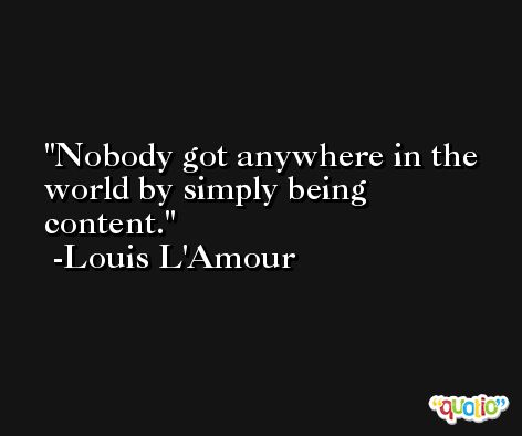 Nobody got anywhere in the world by simply being content. -Louis L'Amour