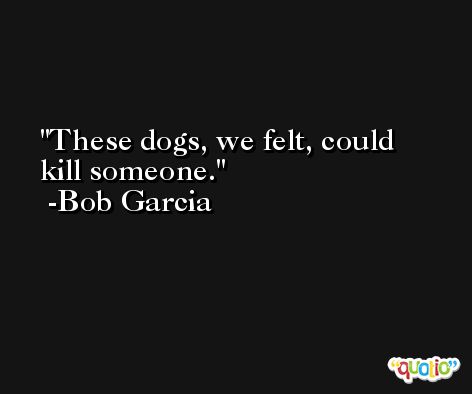 These dogs, we felt, could kill someone. -Bob Garcia