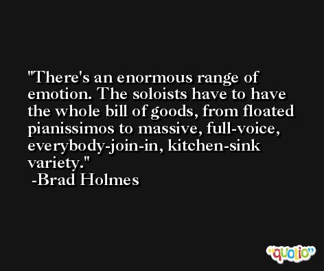 There's an enormous range of emotion. The soloists have to have the whole bill of goods, from floated pianissimos to massive, full-voice, everybody-join-in, kitchen-sink variety. -Brad Holmes