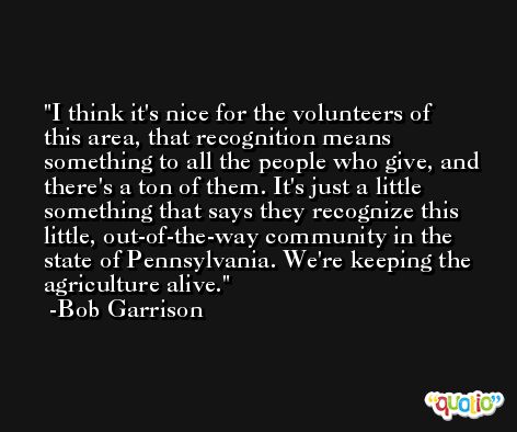 I think it's nice for the volunteers of this area, that recognition means something to all the people who give, and there's a ton of them. It's just a little something that says they recognize this little, out-of-the-way community in the state of Pennsylvania. We're keeping the agriculture alive. -Bob Garrison
