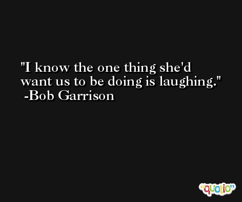 I know the one thing she'd want us to be doing is laughing. -Bob Garrison