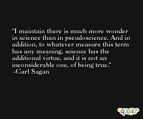 I maintain there is much more wonder in science than in pseudoscience. And in addition, to whatever measure this term has any meaning, science has the additional virtue, and it is not an inconsiderable one, of being true. -Carl Sagan