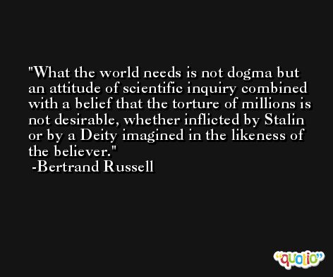 What the world needs is not dogma but an attitude of scientific inquiry combined with a belief that the torture of millions is not desirable, whether inflicted by Stalin or by a Deity imagined in the likeness of the believer. -Bertrand Russell