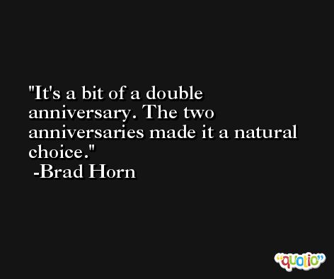 It's a bit of a double anniversary. The two anniversaries made it a natural choice. -Brad Horn