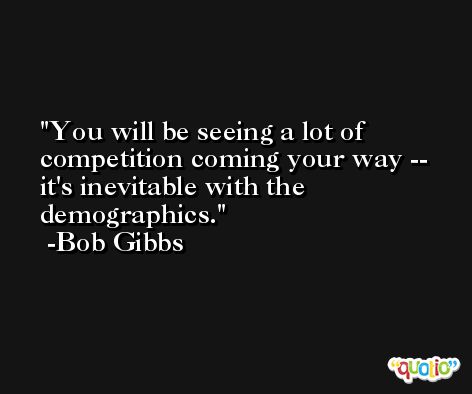 You will be seeing a lot of competition coming your way -- it's inevitable with the demographics. -Bob Gibbs