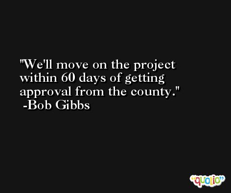 We'll move on the project within 60 days of getting approval from the county. -Bob Gibbs