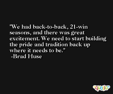 We had back-to-back, 21-win seasons, and there was great excitement. We need to start building the pride and tradition back up where it needs to be. -Brad Huse