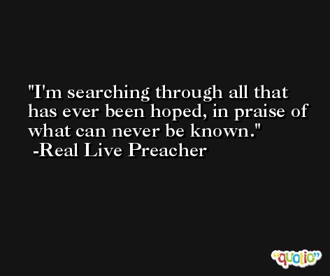 I'm searching through all that has ever been hoped, in praise of what can never be known. -Real Live Preacher