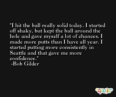 I hit the ball really solid today. I started off shaky, but kept the ball around the hole and gave myself a lot of chances. I made more putts than I have all year. I started putting more consistently in Seattle and that gave me more confidence. -Bob Gilder