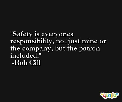Safety is everyones responsibility, not just mine or the company, but the patron included. -Bob Gill