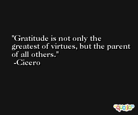 Gratitude is not only the greatest of virtues, but the parent of all others. -Cicero