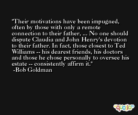 Their motivations have been impugned, often by those with only a remote connection to their father, ... No one should dispute Claudia and John Henry's devotion to their father. In fact, those closest to Ted Williams -- his dearest friends, his doctors and those he chose personally to oversee his estate -- consistently affirm it. -Bob Goldman