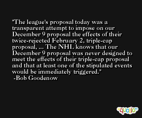 The league's proposal today was a transparent attempt to impose on our December 9 proposal the effects of their twice-rejected February 2, triple-cap proposal, ... The NHL knows that our December 9 proposal was never designed to meet the effects of their triple-cap proposal and that at least one of the stipulated events would be immediately triggered. -Bob Goodenow