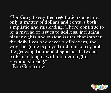 For Gary to say the negotiations are now only a matter of dollars and cents is both simplistic and misleading. There continue to be a myriad of issues to address, including player rights and system issues that impact the daily lives and careers of players, the way the game is played and marketed, and the growing financial disparities between clubs in a league with no meaningful revenue sharing. -Bob Goodenow