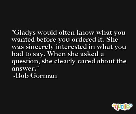 Gladys would often know what you wanted before you ordered it. She was sincerely interested in what you had to say. When she asked a question, she clearly cared about the answer. -Bob Gorman