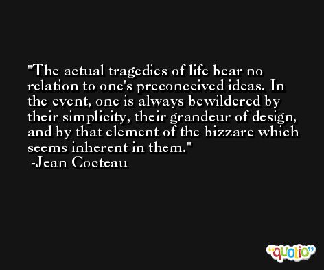 The actual tragedies of life bear no relation to one's preconceived ideas. In the event, one is always bewildered by their simplicity, their grandeur of design, and by that element of the bizzare which seems inherent in them. -Jean Cocteau