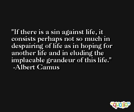 If there is a sin against life, it consists perhaps not so much in despairing of life as in hoping for another life and in eluding the implacable grandeur of this life. -Albert Camus