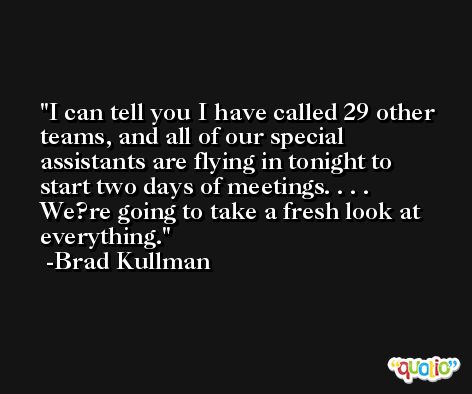 I can tell you I have called 29 other teams, and all of our special assistants are flying in tonight to start two days of meetings. . . . We?re going to take a fresh look at everything. -Brad Kullman