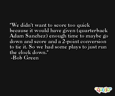 We didn't want to score too quick because it would have given (quarterback Adam Sanchez) enough time to maybe go down and score and a 2-point conversion to tie it. So we had some plays to just run the clock down. -Bob Green