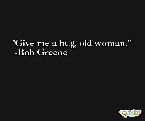 Give me a hug, old woman. -Bob Greene