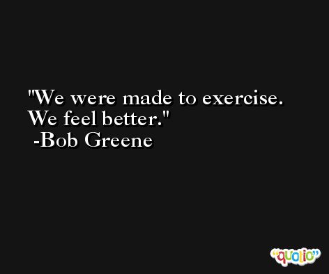 We were made to exercise. We feel better. -Bob Greene