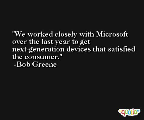 We worked closely with Microsoft over the last year to get next-generation devices that satisfied the consumer. -Bob Greene