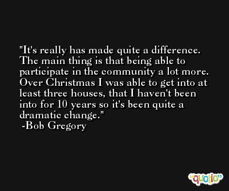 It's really has made quite a difference. The main thing is that being able to participate in the community a lot more. Over Christmas I was able to get into at least three houses, that I haven't been into for 10 years so it's been quite a dramatic change. -Bob Gregory