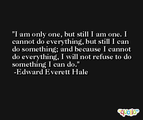 I am only one, but still I am one. I cannot do everything, but still I can do something; and because I cannot do everything, I will not refuse to do something I can do. -Edward Everett Hale