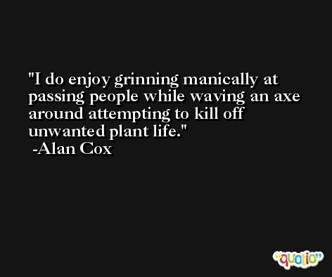 I do enjoy grinning manically at passing people while waving an axe around attempting to kill off unwanted plant life. -Alan Cox