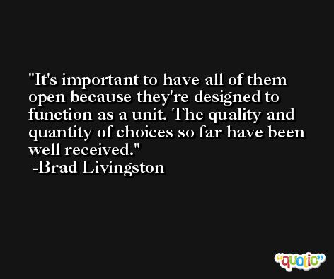 It's important to have all of them open because they're designed to function as a unit. The quality and quantity of choices so far have been well received. -Brad Livingston