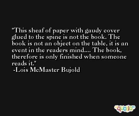 This sheaf of paper with gaudy cover glued to the spine is not the book. The book is not an object on the table, it is an event in the readers mind.... The book, therefore is only finished when someone reads it. -Lois McMaster Bujold
