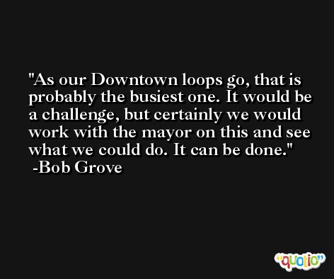 As our Downtown loops go, that is probably the busiest one. It would be a challenge, but certainly we would work with the mayor on this and see what we could do. It can be done. -Bob Grove