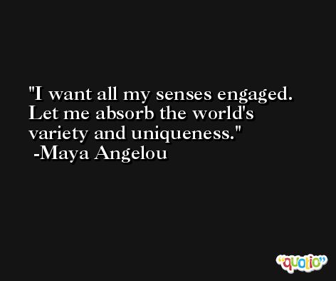 I want all my senses engaged. Let me absorb the world's variety and uniqueness. -Maya Angelou