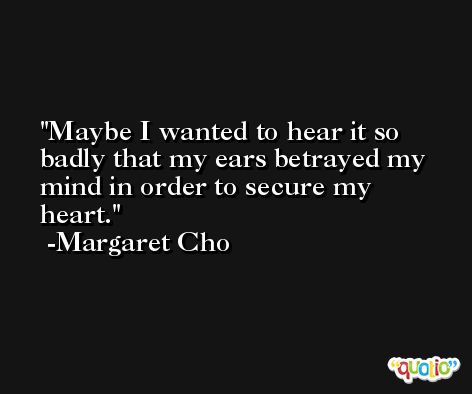 Maybe I wanted to hear it so badly that my ears betrayed my mind in order to secure my heart. -Margaret Cho