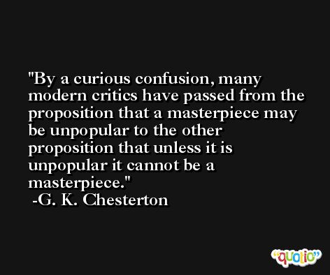 By a curious confusion, many modern critics have passed from the proposition that a masterpiece may be unpopular to the other proposition that unless it is unpopular it cannot be a masterpiece. -G. K. Chesterton