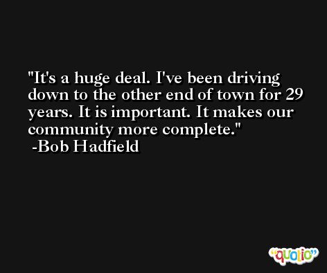 It's a huge deal. I've been driving down to the other end of town for 29 years. It is important. It makes our community more complete. -Bob Hadfield